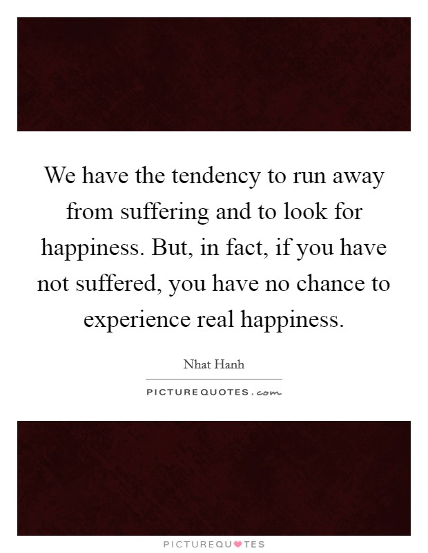 We have the tendency to run away from suffering and to look for happiness. But, in fact, if you have not suffered, you have no chance to experience real happiness Picture Quote #1