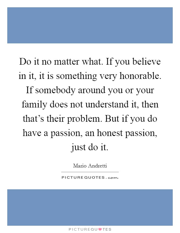Do it no matter what. If you believe in it, it is something very honorable. If somebody around you or your family does not understand it, then that’s their problem. But if you do have a passion, an honest passion, just do it Picture Quote #1