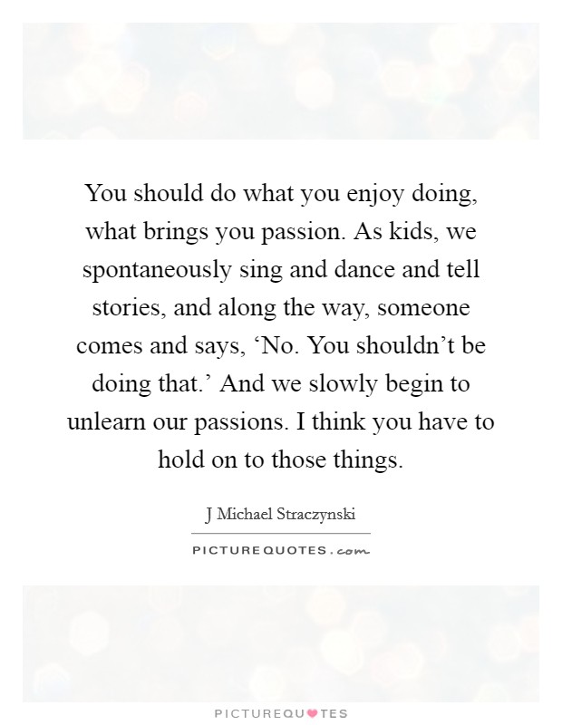 You should do what you enjoy doing, what brings you passion. As kids, we spontaneously sing and dance and tell stories, and along the way, someone comes and says, ‘No. You shouldn't be doing that.' And we slowly begin to unlearn our passions. I think you have to hold on to those things. Picture Quote #1