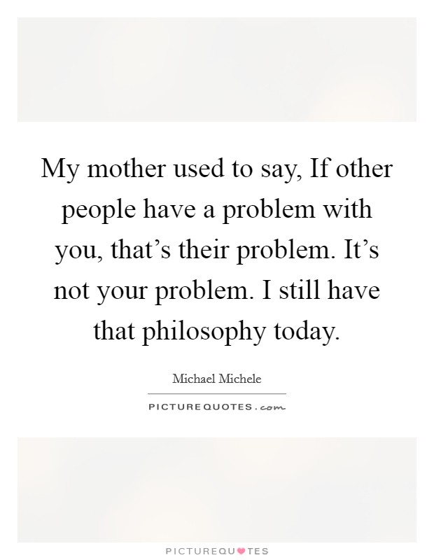 My mother used to say, If other people have a problem with you, that’s their problem. It’s not your problem. I still have that philosophy today Picture Quote #1