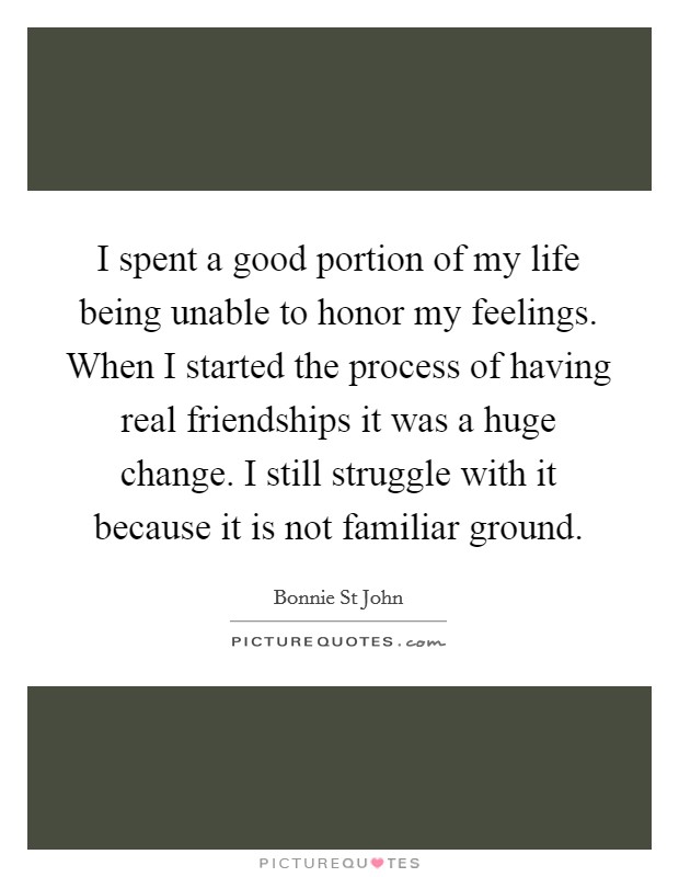 I spent a good portion of my life being unable to honor my feelings. When I started the process of having real friendships it was a huge change. I still struggle with it because it is not familiar ground Picture Quote #1