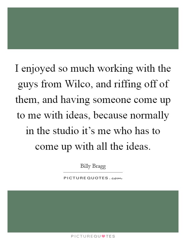 I enjoyed so much working with the guys from Wilco, and riffing off of them, and having someone come up to me with ideas, because normally in the studio it’s me who has to come up with all the ideas Picture Quote #1