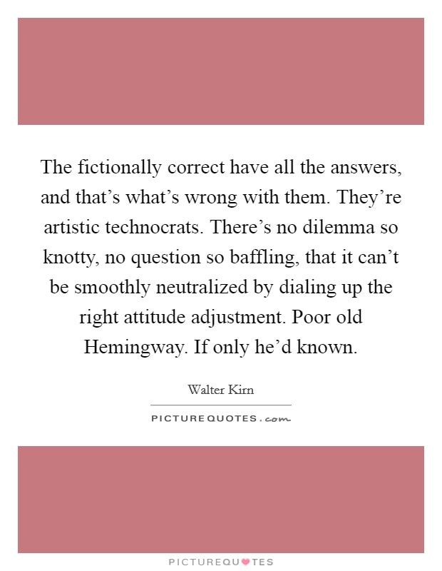 The fictionally correct have all the answers, and that’s what’s wrong with them. They’re artistic technocrats. There’s no dilemma so knotty, no question so baffling, that it can’t be smoothly neutralized by dialing up the right attitude adjustment. Poor old Hemingway. If only he’d known Picture Quote #1