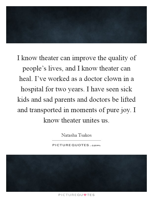 I know theater can improve the quality of people’s lives, and I know theater can heal. I’ve worked as a doctor clown in a hospital for two years. I have seen sick kids and sad parents and doctors be lifted and transported in moments of pure joy. I know theater unites us Picture Quote #1