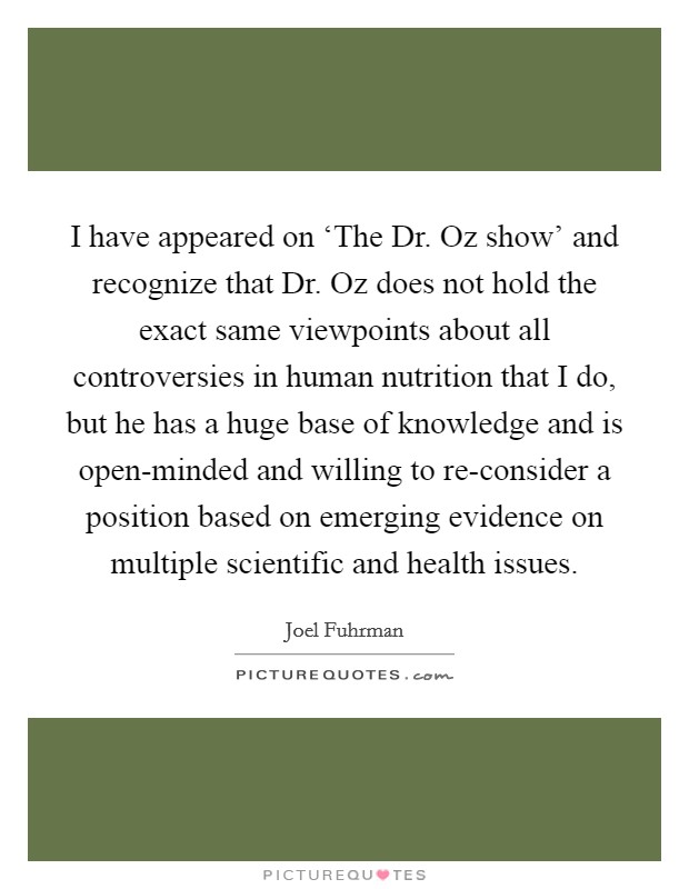 I have appeared on ‘The Dr. Oz show’ and recognize that Dr. Oz does not hold the exact same viewpoints about all controversies in human nutrition that I do, but he has a huge base of knowledge and is open-minded and willing to re-consider a position based on emerging evidence on multiple scientific and health issues Picture Quote #1