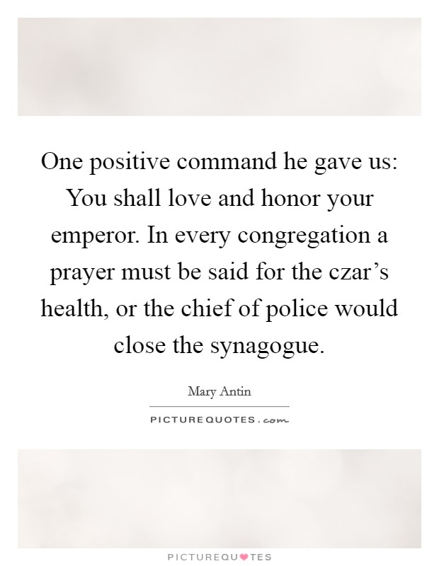 One positive command he gave us: You shall love and honor your emperor. In every congregation a prayer must be said for the czar’s health, or the chief of police would close the synagogue Picture Quote #1