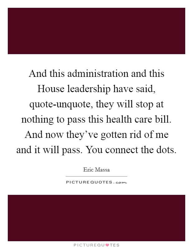 And this administration and this House leadership have said, quote-unquote, they will stop at nothing to pass this health care bill. And now they’ve gotten rid of me and it will pass. You connect the dots Picture Quote #1