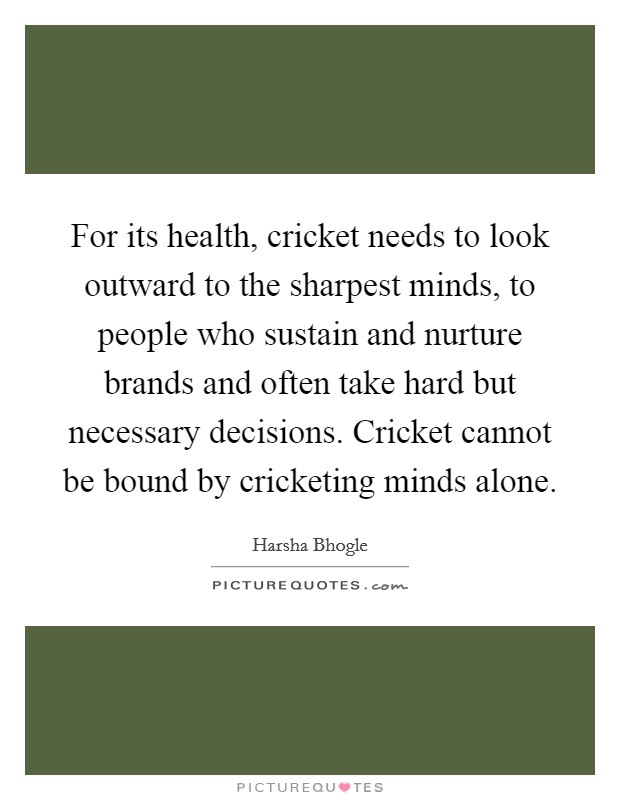 For its health, cricket needs to look outward to the sharpest minds, to people who sustain and nurture brands and often take hard but necessary decisions. Cricket cannot be bound by cricketing minds alone Picture Quote #1