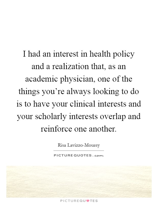 I had an interest in health policy and a realization that, as an academic physician, one of the things you're always looking to do is to have your clinical interests and your scholarly interests overlap and reinforce one another. Picture Quote #1