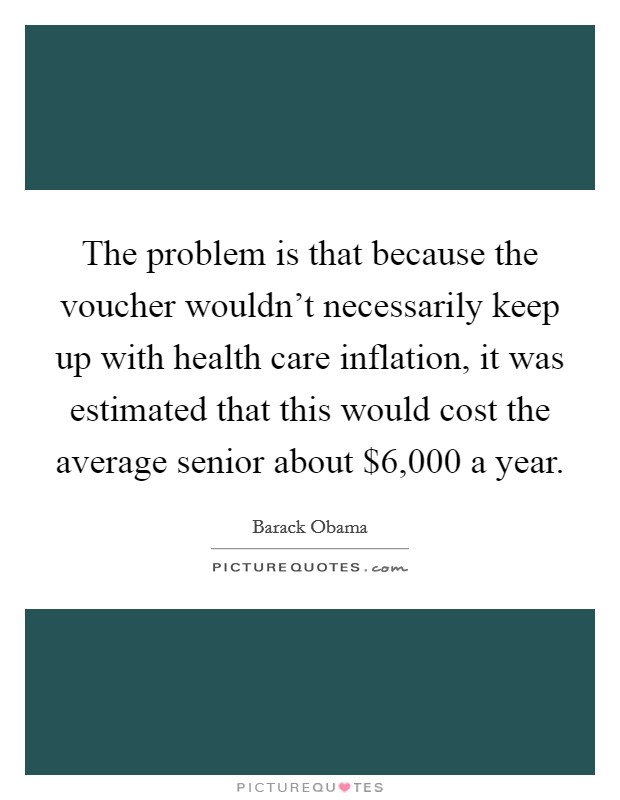 The problem is that because the voucher wouldn't necessarily keep up with health care inflation, it was estimated that this would cost the average senior about $6,000 a year. Picture Quote #1
