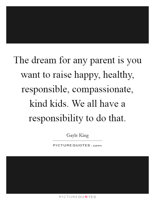 The dream for any parent is you want to raise happy, healthy, responsible, compassionate, kind kids. We all have a responsibility to do that Picture Quote #1