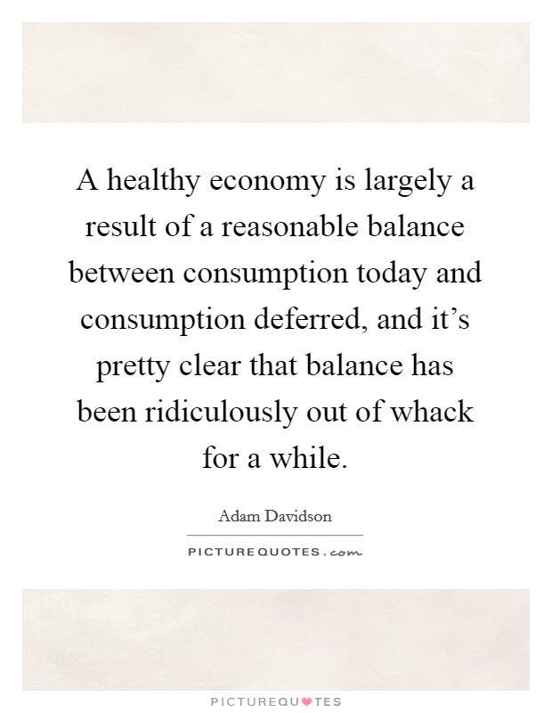 A healthy economy is largely a result of a reasonable balance between consumption today and consumption deferred, and it's pretty clear that balance has been ridiculously out of whack for a while. Picture Quote #1