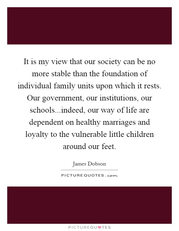 It is my view that our society can be no more stable than the foundation of individual family units upon which it rests. Our government, our institutions, our schools...indeed, our way of life are dependent on healthy marriages and loyalty to the vulnerable little children around our feet. Picture Quote #1