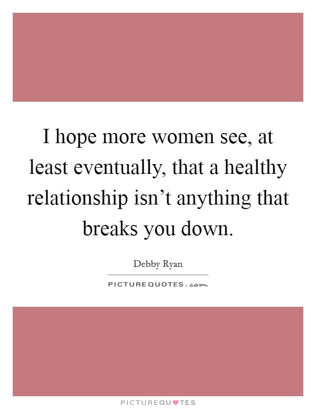 I hope more women see, at least eventually, that a healthy relationship isn’t anything that breaks you down Picture Quote #1