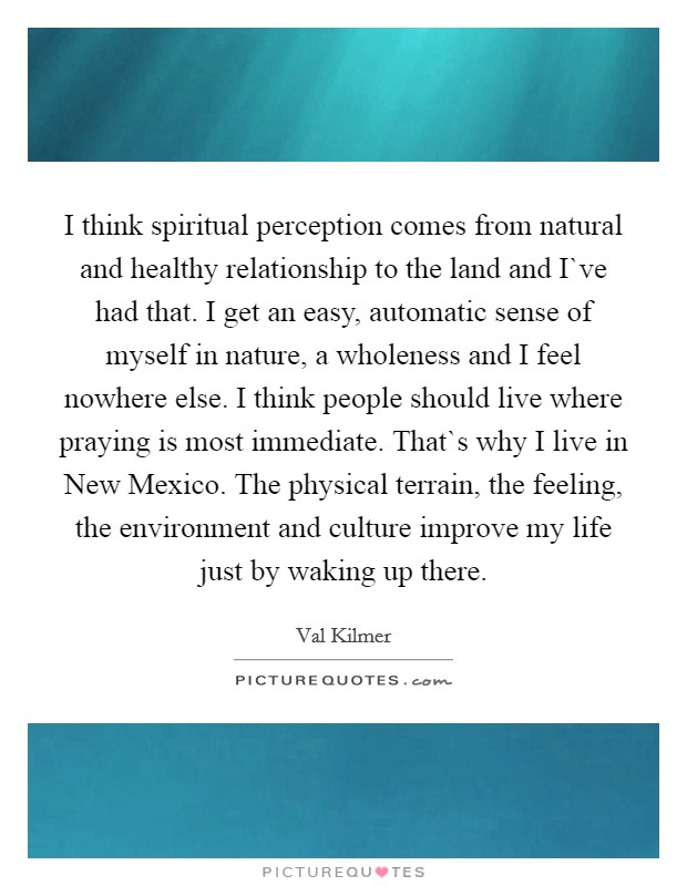 I think spiritual perception comes from natural and healthy relationship to the land and I`ve had that. I get an easy, automatic sense of myself in nature, a wholeness and I feel nowhere else. I think people should live where praying is most immediate. That`s why I live in New Mexico. The physical terrain, the feeling, the environment and culture improve my life just by waking up there Picture Quote #1
