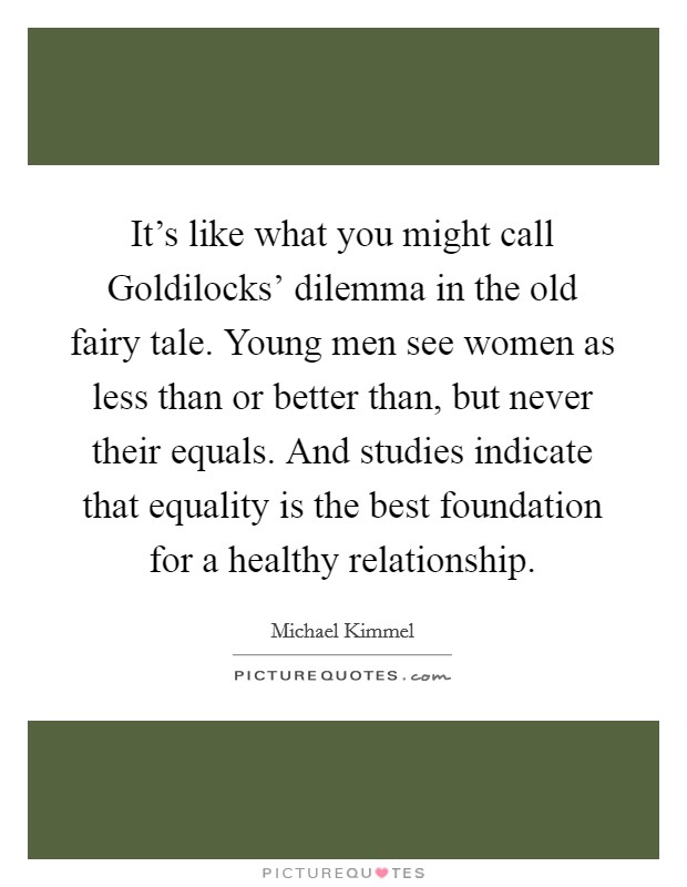 It’s like what you might call Goldilocks’ dilemma in the old fairy tale. Young men see women as less than or better than, but never their equals. And studies indicate that equality is the best foundation for a healthy relationship Picture Quote #1