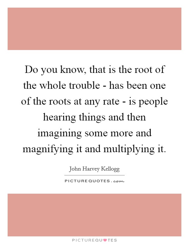 Do you know, that is the root of the whole trouble - has been one of the roots at any rate - is people hearing things and then imagining some more and magnifying it and multiplying it. Picture Quote #1