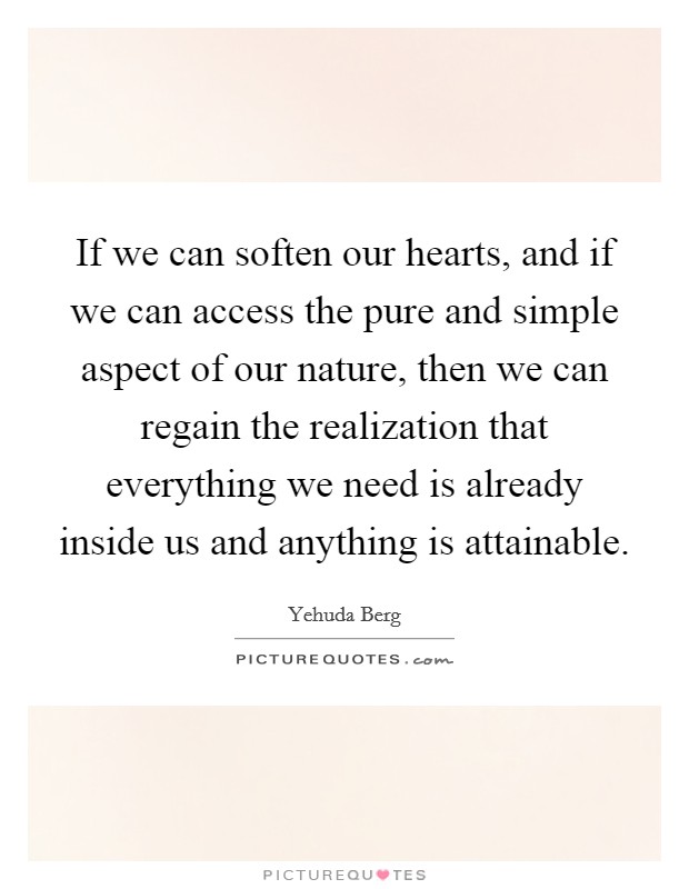 If we can soften our hearts, and if we can access the pure and simple aspect of our nature, then we can regain the realization that everything we need is already inside us and anything is attainable Picture Quote #1