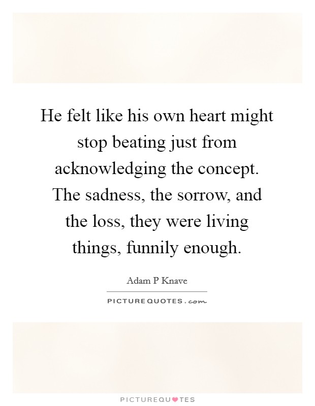 He felt like his own heart might stop beating just from acknowledging the concept. The sadness, the sorrow, and the loss, they were living things, funnily enough Picture Quote #1