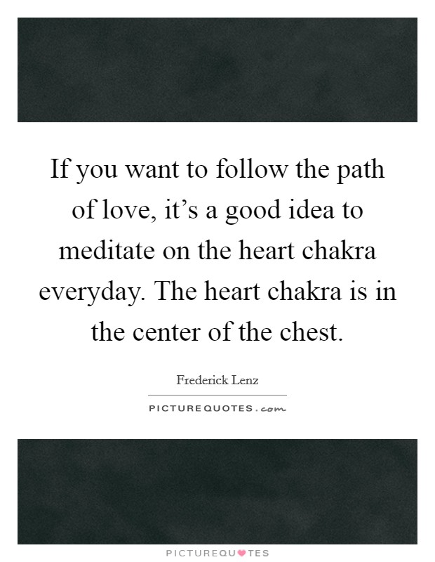 If you want to follow the path of love, it's a good idea to meditate on the heart chakra everyday. The heart chakra is in the center of the chest. Picture Quote #1