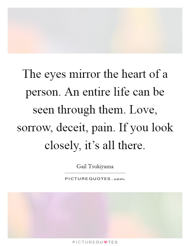 The eyes mirror the heart of a person. An entire life can be seen through them. Love, sorrow, deceit, pain. If you look closely, it’s all there Picture Quote #1