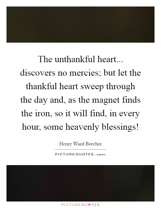 The unthankful heart... discovers no mercies; but let the thankful heart sweep through the day and, as the magnet finds the iron, so it will find, in every hour, some heavenly blessings! Picture Quote #1