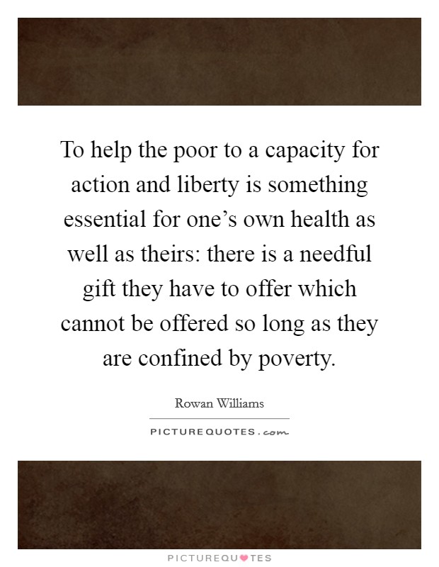 To help the poor to a capacity for action and liberty is something essential for one’s own health as well as theirs: there is a needful gift they have to offer which cannot be offered so long as they are confined by poverty Picture Quote #1