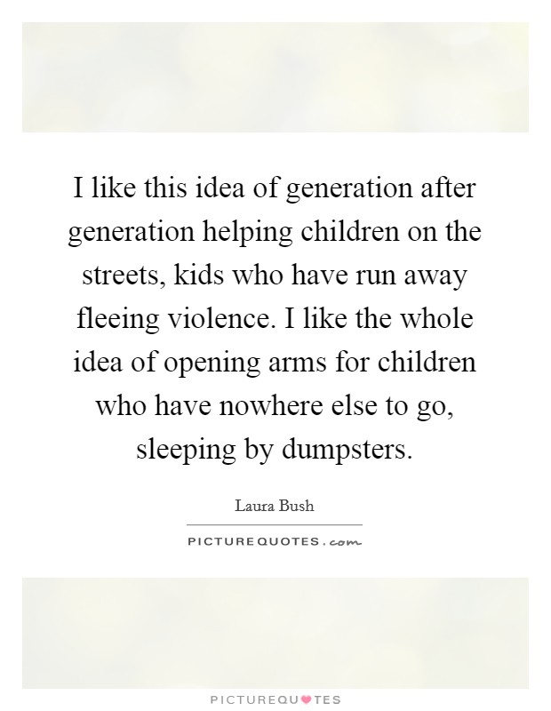 I like this idea of generation after generation helping children on the streets, kids who have run away fleeing violence. I like the whole idea of opening arms for children who have nowhere else to go, sleeping by dumpsters Picture Quote #1