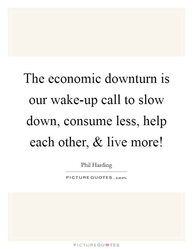 The economic downturn is our wake-up call to slow down, consume less, help each other, and live more! Picture Quote #1