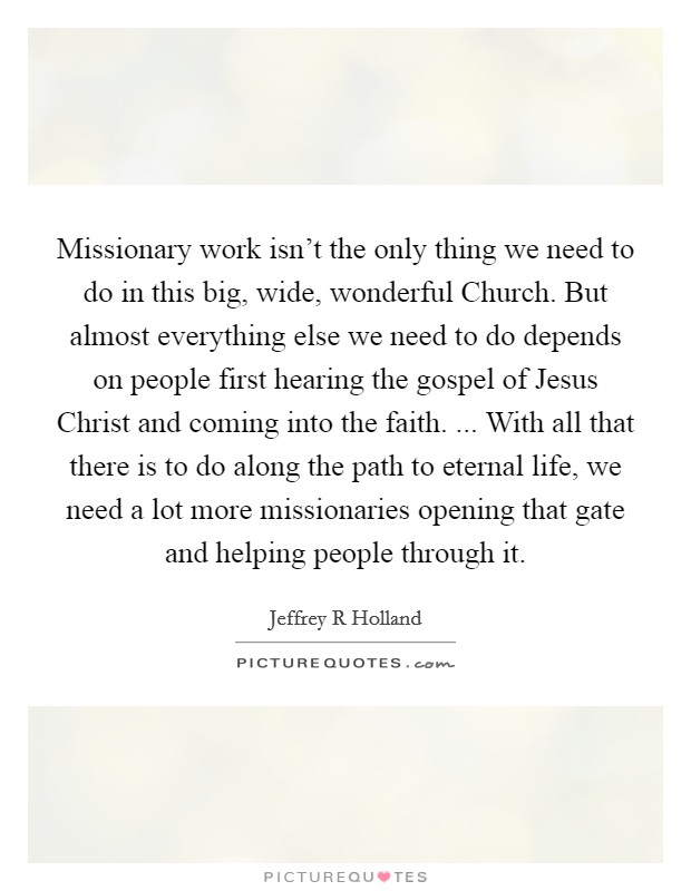 Missionary work isn't the only thing we need to do in this big, wide, wonderful Church. But almost everything else we need to do depends on people first hearing the gospel of Jesus Christ and coming into the faith. ... With all that there is to do along the path to eternal life, we need a lot more missionaries opening that gate and helping people through it. Picture Quote #1