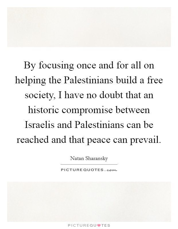 By focusing once and for all on helping the Palestinians build a free society, I have no doubt that an historic compromise between Israelis and Palestinians can be reached and that peace can prevail. Picture Quote #1