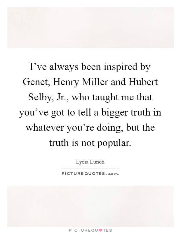 I've always been inspired by Genet, Henry Miller and Hubert Selby, Jr., who taught me that you've got to tell a bigger truth in whatever you're doing, but the truth is not popular. Picture Quote #1