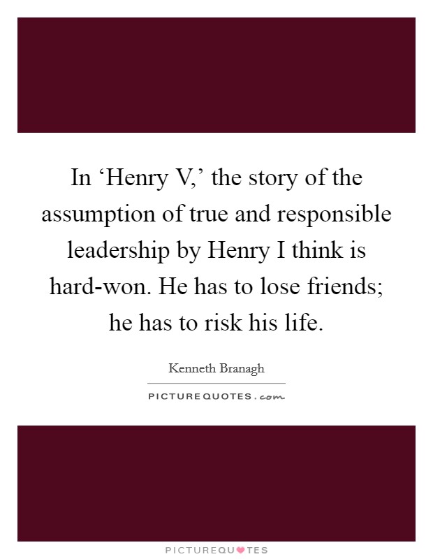 In ‘Henry V,’ the story of the assumption of true and responsible leadership by Henry I think is hard-won. He has to lose friends; he has to risk his life Picture Quote #1
