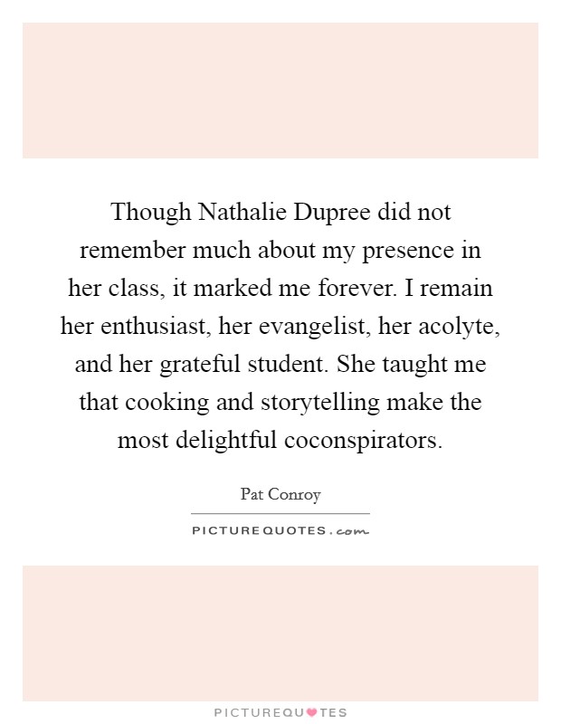 Though Nathalie Dupree did not remember much about my presence in her class, it marked me forever. I remain her enthusiast, her evangelist, her acolyte, and her grateful student. She taught me that cooking and storytelling make the most delightful coconspirators Picture Quote #1
