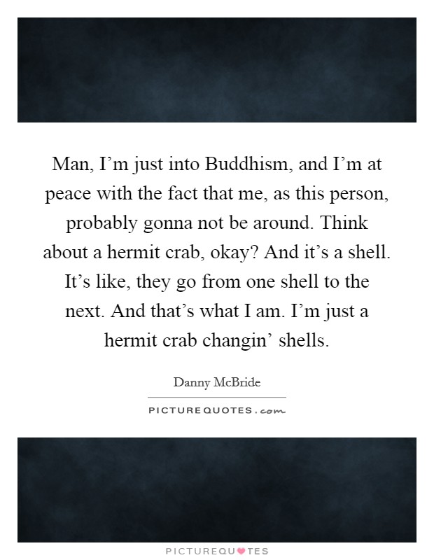 Man, I’m just into Buddhism, and I’m at peace with the fact that me, as this person, probably gonna not be around. Think about a hermit crab, okay? And it’s a shell. It’s like, they go from one shell to the next. And that’s what I am. I’m just a hermit crab changin’ shells Picture Quote #1