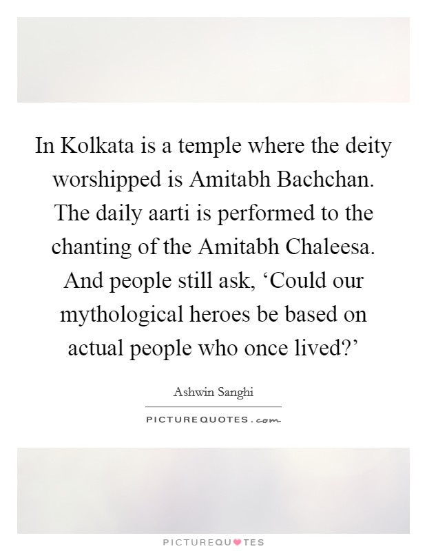 In Kolkata is a temple where the deity worshipped is Amitabh Bachchan. The daily aarti is performed to the chanting of the Amitabh Chaleesa. And people still ask, ‘Could our mythological heroes be based on actual people who once lived?' Picture Quote #1