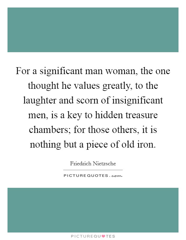 For a significant man woman, the one thought he values greatly, to the laughter and scorn of insignificant men, is a key to hidden treasure chambers; for those others, it is nothing but a piece of old iron Picture Quote #1