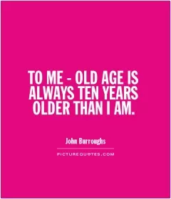 TO ME - OLD AGE IS ALWAYS TEN YEARS OLDER THAN I AM Picture Quote #1