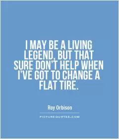 I MAY BE A LIVING LEGEND, BUT THAT SURE DON'T HELP WHEN I'VE GOT TO CHANGE A FLAT TIRE Picture Quote #1