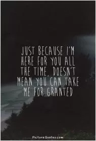 Just because I'm here for you all the time, doesn't mean you can take me for granted Picture Quote #1