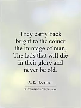 They carry back bright to the coiner the mintage of man, The lads that will die in their glory and never be old Picture Quote #1