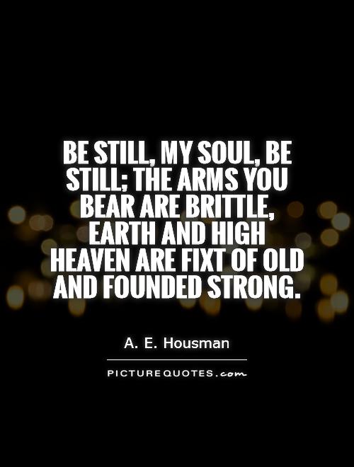 Be still, my soul, be still; the arms you bear are brittle, Earth and high heaven are fixt of old and founded strong Picture Quote #1