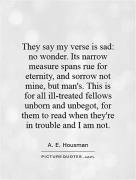 They say my verse is sad: no wonder. Its narrow measure spans rue for eternity, and sorrow not mine, but man's. This is for all ill-treated fellows unborn and unbegot, for them to read when they're in trouble and I am not Picture Quote #1