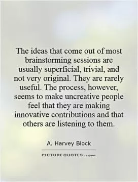 The ideas that come out of most brainstorming sessions are usually superficial, trivial, and not very original. They are rarely useful. The process, however, seems to make uncreative people feel that they are making innovative contributions and that others are listening to them Picture Quote #1