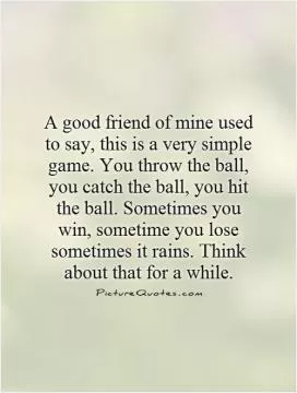 A good friend of mine used to say, this is a very simple game. You throw the ball, you catch the ball, you hit the ball. Sometimes you win, sometime you lose sometimes it rains. Think about that for a while Picture Quote #1
