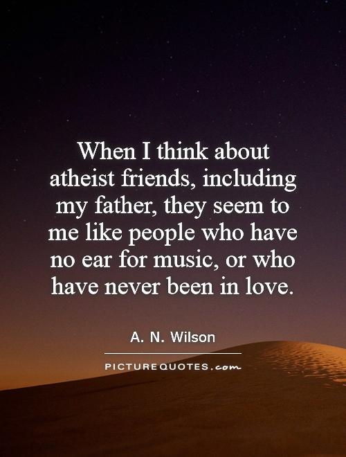 When I think about atheist friends, including my father, they seem to me like people who have no ear for music, or who have never been in love Picture Quote #1