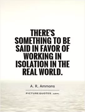 There's something to be said in favor of working in isolation in the real world Picture Quote #1