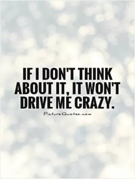 If I don't think about it, it won't drive me crazy Picture Quote #1