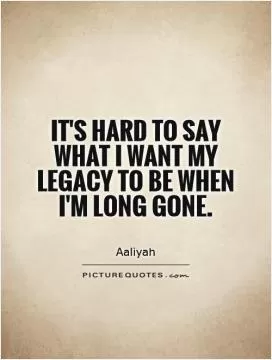 It's hard to say what I want my legacy to be when I'm long gone Picture Quote #1