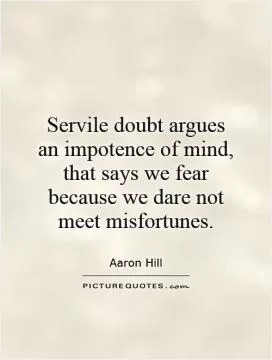 Servile doubt argues an impotence of mind, that says we fear because we dare not meet misfortunes Picture Quote #1
